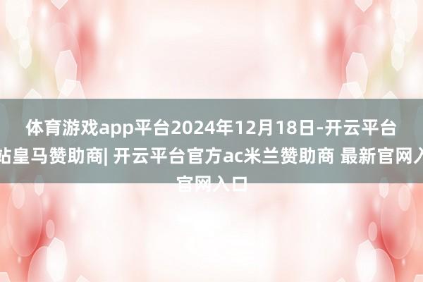 体育游戏app平台2024年12月18日-开云平台网站皇马赞助商| 开云平台官方ac米兰赞助商 最新官网入口