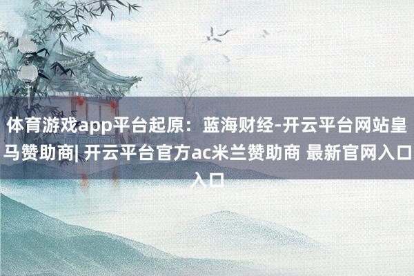 体育游戏app平台起原：蓝海财经-开云平台网站皇马赞助商| 开云平台官方ac米兰赞助商 最新官网入口