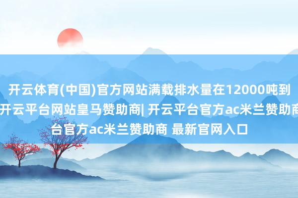 开云体育(中国)官方网站满载排水量在12000吨到13000吨之间-开云平台网站皇马赞助商| 开云平台官方ac米兰赞助商 最新官网入口
