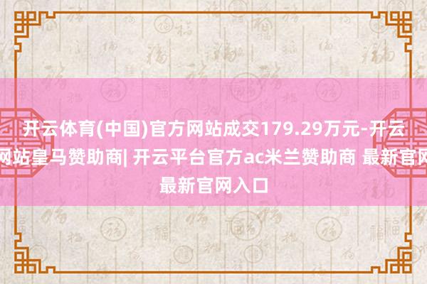 开云体育(中国)官方网站成交179.29万元-开云平台网站皇马赞助商| 开云平台官方ac米兰赞助商 最新官网入口