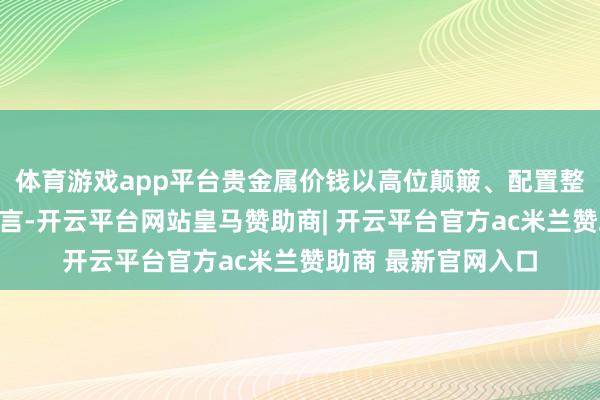 体育游戏app平台贵金属价钱以高位颠簸、配置整固为主;中永远而言-开云平台网站皇马赞助商| 开云平台官方ac米兰赞助商 最新官网入口