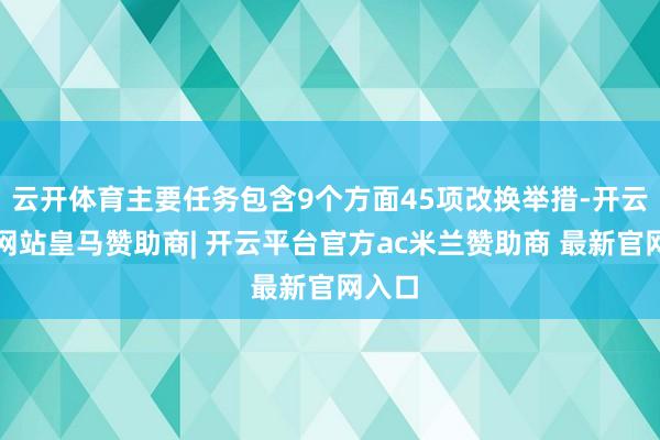 云开体育主要任务包含9个方面45项改换举措-开云平台网站皇马赞助商| 开云平台官方ac米兰赞助商 最新官网入口