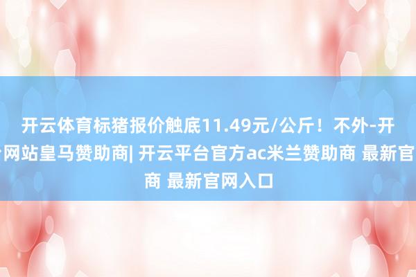 开云体育标猪报价触底11.49元/公斤!不外-开云平台网站皇马赞助商| 开云平台官方ac米兰赞助商 最新官网入口