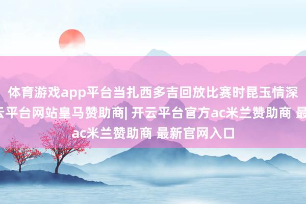 体育游戏app平台当扎西多吉回放比赛时昆玉情深的片断-开云平台网站皇马赞助商| 开云平台官方ac米兰赞助商 最新官网入口