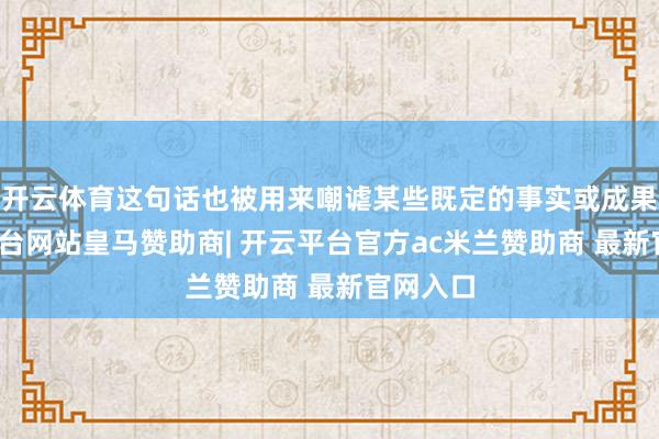开云体育这句话也被用来嘲谑某些既定的事实或成果-开云平台网站皇马赞助商| 开云平台官方ac米兰赞助商 最新官网入口