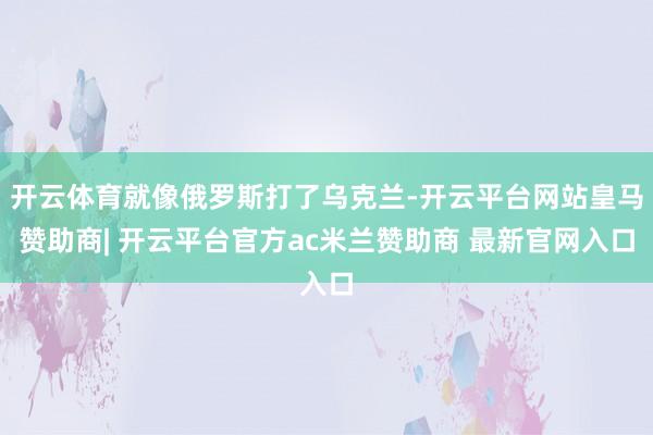 开云体育就像俄罗斯打了乌克兰-开云平台网站皇马赞助商| 开云平台官方ac米兰赞助商 最新官网入口