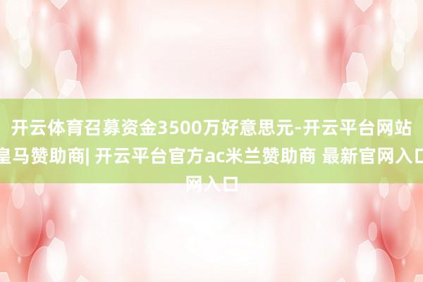 开云体育召募资金3500万好意思元-开云平台网站皇马赞助商| 开云平台官方ac米兰赞助商 最新官网入口