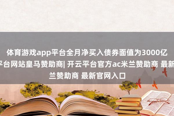体育游戏app平台全月净买入债券面值为3000亿元-开云平台网站皇马赞助商| 开云平台官方ac米兰赞助商 最新官网入口