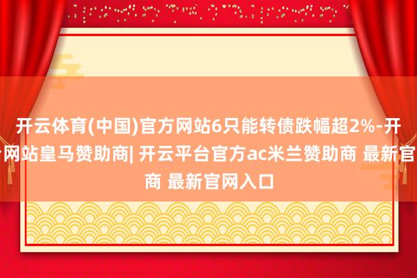 开云体育(中国)官方网站6只能转债跌幅超2%-开云平台网站皇马赞助商| 开云平台官方ac米兰赞助商 最新官网入口
