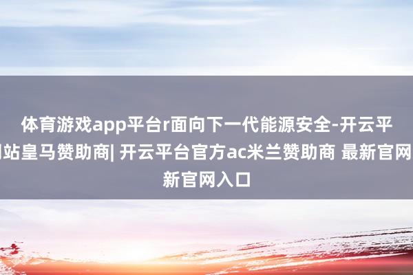 体育游戏app平台r 面向下一代能源安全-开云平台网站皇马赞助商| 开云平台官方ac米兰赞助商 最新官网入口