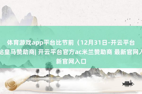 体育游戏app平台比节前（12月31日-开云平台网站皇马赞助商| 开云平台官方ac米兰赞助商 最新官网入口