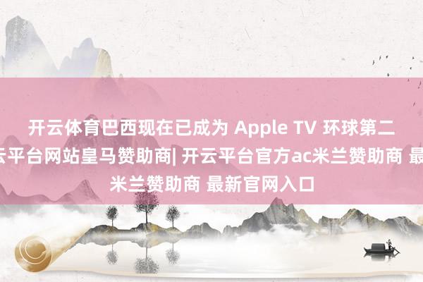 开云体育巴西现在已成为 Apple TV 环球第二大阛阓-开云平台网站皇马赞助商| 开云平台官方ac米兰赞助商 最新官网入口