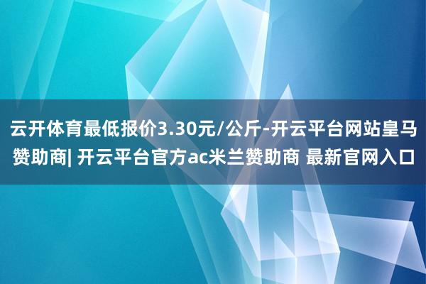 云开体育最低报价3.30元/公斤-开云平台网站皇马赞助商| 开云平台官方ac米兰赞助商 最新官网入口
