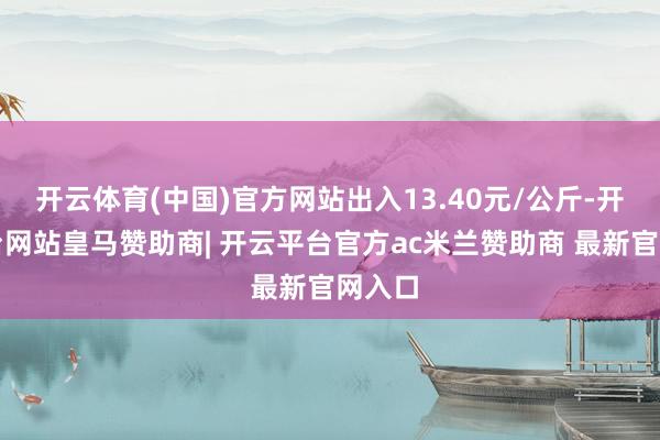 开云体育(中国)官方网站出入13.40元/公斤-开云平台网站皇马赞助商| 开云平台官方ac米兰赞助商 最新官网入口