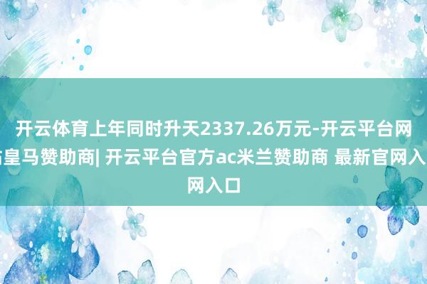 开云体育上年同时升天2337.26万元-开云平台网站皇马赞助商| 开云平台官方ac米兰赞助商 最新官网入口