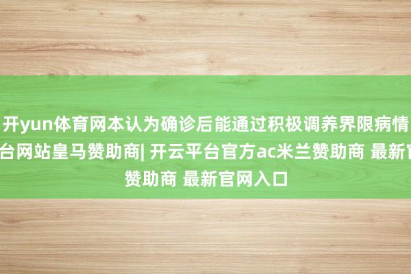 开yun体育网本认为确诊后能通过积极调养界限病情-开云平台网站皇马赞助商| 开云平台官方ac米兰赞助商 最新官网入口