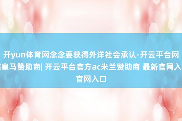 开yun体育网念念要获得外洋社会承认-开云平台网站皇马赞助商| 开云平台官方ac米兰赞助商 最新官网入口