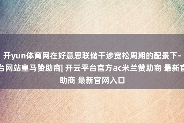开yun体育网在好意思联储干涉宽松周期的配景下-开云平台网站皇马赞助商| 开云平台官方ac米兰赞助商 最新官网入口