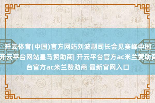 开云体育(中国)官方网站刘波副司长会见赛峰中国副总司理王衍-开云平台网站皇马赞助商| 开云平台官方ac米兰赞助商 最新官网入口