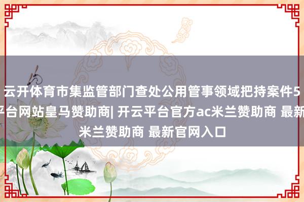 云开体育市集监管部门查处公用管事领域把持案件5件-开云平台网站皇马赞助商| 开云平台官方ac米兰赞助商 最新官网入口