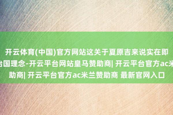 开云体育(中国)官方网站这关于夏原吉来说实在即是背离了他所信奉的治国理念-开云平台网站皇马赞助商| 开云平台官方ac米兰赞助商 最新官网入口