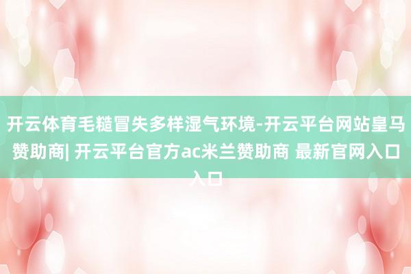 开云体育毛糙冒失多样湿气环境-开云平台网站皇马赞助商| 开云平台官方ac米兰赞助商 最新官网入口