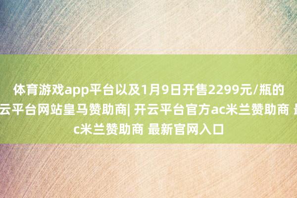 体育游戏app平台以及1月9日开售2299元/瓶的佳构茅台-开云平台网站皇马赞助商| 开云平台官方ac米兰赞助商 最新官网入口