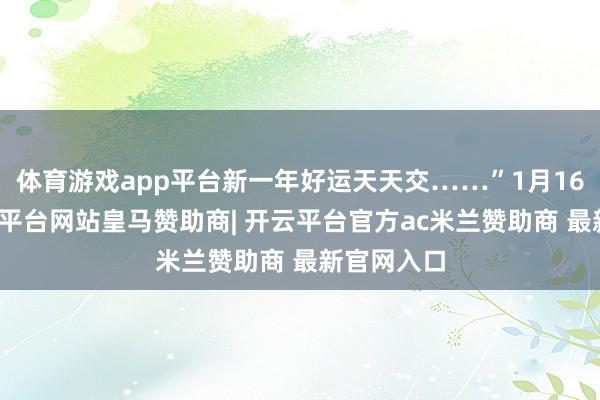 体育游戏app平台新一年好运天天交……”1月16日晚-开云平台网站皇马赞助商| 开云平台官方ac米兰赞助商 最新官网入口