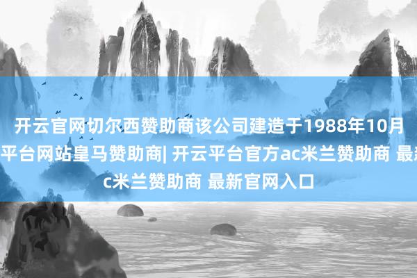 开云官网切尔西赞助商该公司建造于1988年10月21日-开云平台网站皇马赞助商| 开云平台官方ac米兰赞助商 最新官网入口