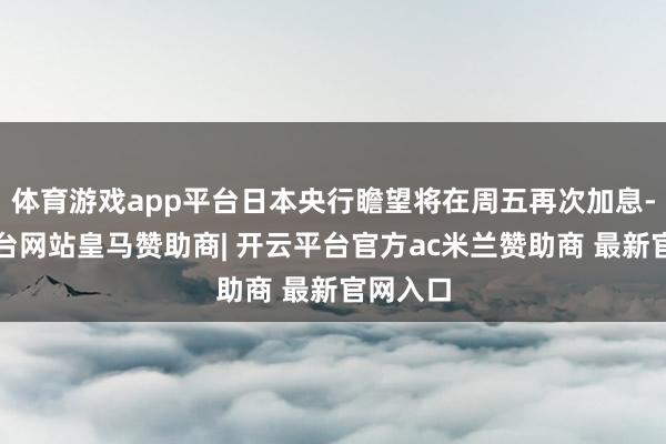 体育游戏app平台日本央行瞻望将在周五再次加息-开云平台网站皇马赞助商| 开云平台官方ac米兰赞助商 最新官网入口