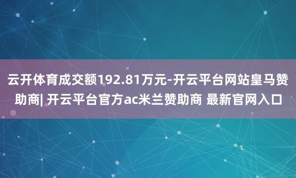云开体育成交额192.81万元-开云平台网站皇马赞助商| 开云平台官方ac米兰赞助商 最新官网入口