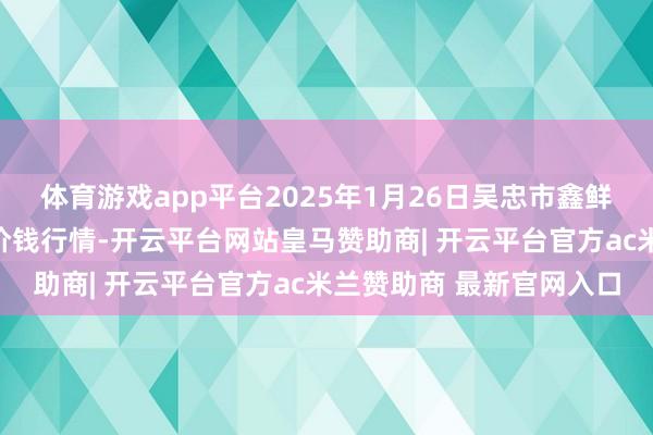 体育游戏app平台2025年1月26日吴忠市鑫鲜农副家具阛阓有限公司价钱行情-开云平台网站皇马赞助商| 开云平台官方ac米兰赞助商 最新官网入口