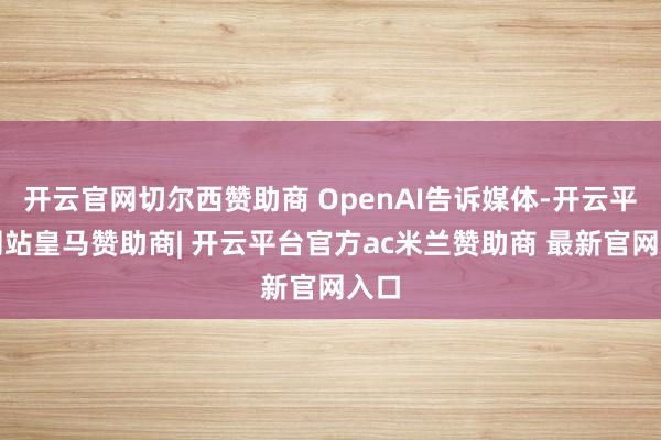 开云官网切尔西赞助商 OpenAI告诉媒体-开云平台网站皇马赞助商| 开云平台官方ac米兰赞助商 最新官网入口