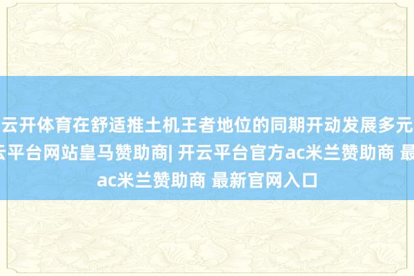 云开体育在舒适推土机王者地位的同期开动发展多元化居品-开云平台网站皇马赞助商| 开云平台官方ac米兰赞助商 最新官网入口