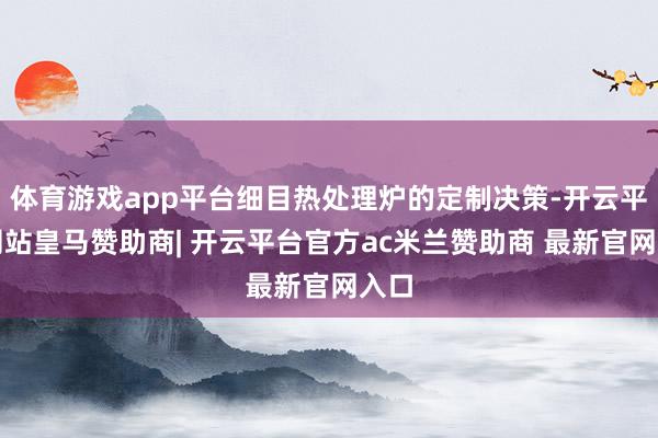 体育游戏app平台细目热处理炉的定制决策-开云平台网站皇马赞助商| 开云平台官方ac米兰赞助商 最新官网入口