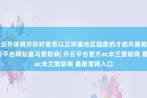 云开体育并称好意思以正哄骗地区国度的才能开展相关手脚-开云平台网站皇马赞助商| 开云平台官方ac米兰赞助商 最新官网入口
