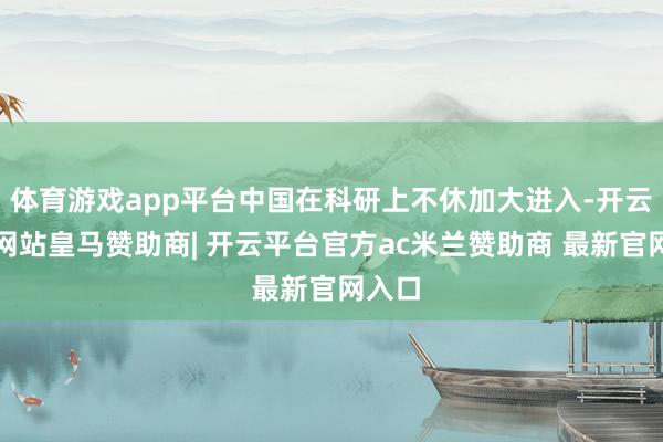 体育游戏app平台中国在科研上不休加大进入-开云平台网站皇马赞助商| 开云平台官方ac米兰赞助商 最新官网入口