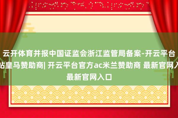 云开体育并报中国证监会浙江监管局备案-开云平台网站皇马赞助商| 开云平台官方ac米兰赞助商 最新官网入口