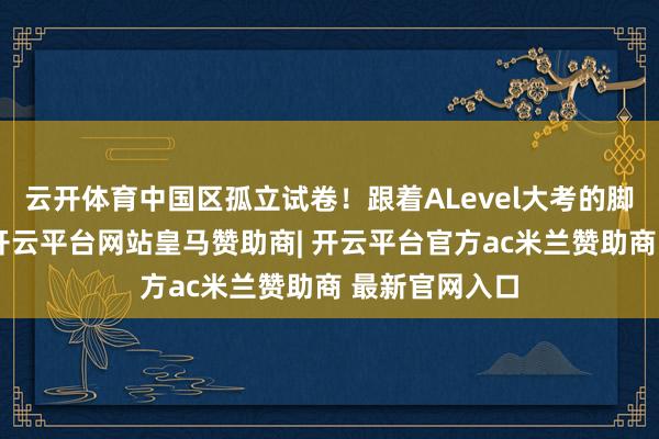 云开体育中国区孤立试卷!跟着ALevel大考的脚步日益附进-开云平台网站皇马赞助商| 开云平台官方ac米兰赞助商 最新官网入口