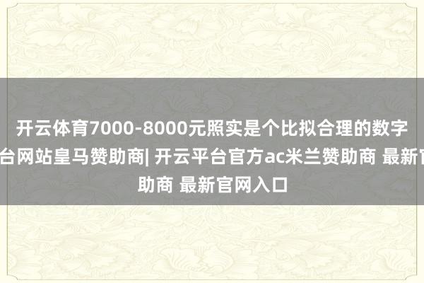 开云体育7000-8000元照实是个比拟合理的数字-开云平台网站皇马赞助商| 开云平台官方ac米兰赞助商 最新官网入口
