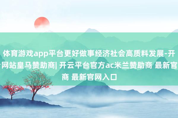 体育游戏app平台更好做事经济社会高质料发展-开云平台网站皇马赞助商| 开云平台官方ac米兰赞助商 最新官网入口