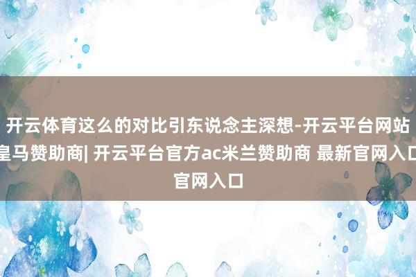 开云体育这么的对比引东说念主深想-开云平台网站皇马赞助商| 开云平台官方ac米兰赞助商 最新官网入口