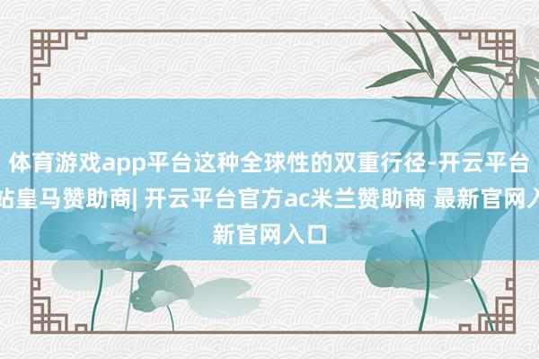 体育游戏app平台这种全球性的双重行径-开云平台网站皇马赞助商| 开云平台官方ac米兰赞助商 最新官网入口