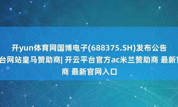 开yun体育网国博电子(688375.SH)发布公告-开云平台网站皇马赞助商| 开云平台官方ac米兰赞助商 最新官网入口