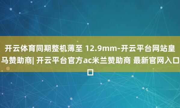 开云体育同期整机薄至 12.9mm-开云平台网站皇马赞助商| 开云平台官方ac米兰赞助商 最新官网入口