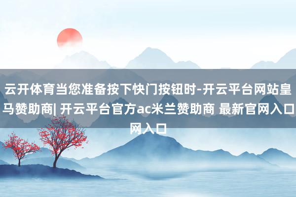 云开体育当您准备按下快门按钮时-开云平台网站皇马赞助商| 开云平台官方ac米兰赞助商 最新官网入口