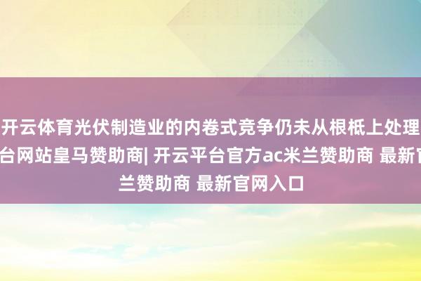 开云体育光伏制造业的内卷式竞争仍未从根柢上处理-开云平台网站皇马赞助商| 开云平台官方ac米兰赞助商 最新官网入口