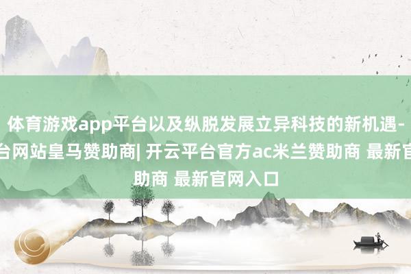 体育游戏app平台以及纵脱发展立异科技的新机遇-开云平台网站皇马赞助商| 开云平台官方ac米兰赞助商 最新官网入口