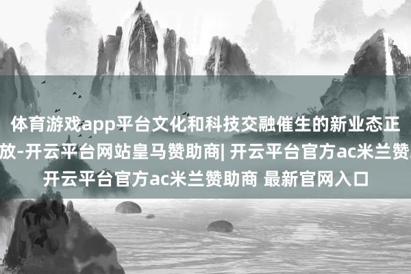 体育游戏app平台文化和科技交融催生的新业态正在各赛说念精彩怒放-开云平台网站皇马赞助商| 开云平台官方ac米兰赞助商 最新官网入口