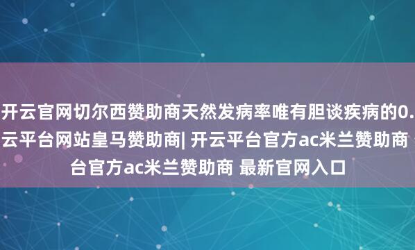 开云官网切尔西赞助商天然发病率唯有胆谈疾病的0.4%-3.8%-开云平台网站皇马赞助商| 开云平台官方ac米兰赞助商 最新官网入口
